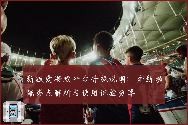 新版爱游戏平台升级说明：全新功能亮点解析与使用体验分享