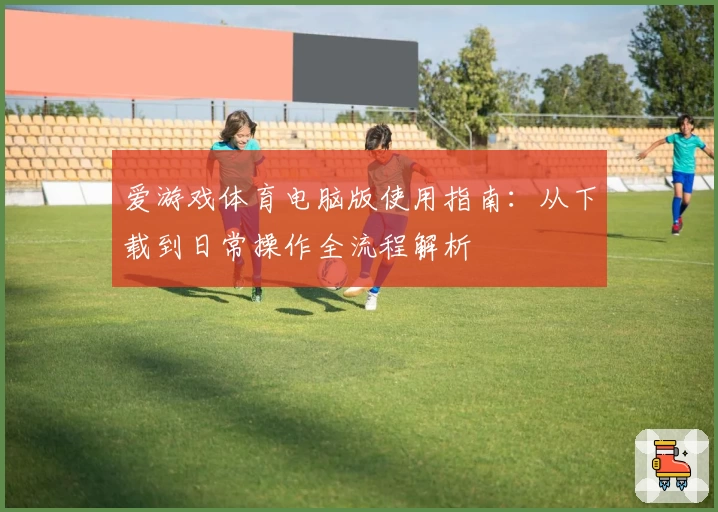 爱游戏体育电脑版使用指南：从下载到日常操作全流程解析